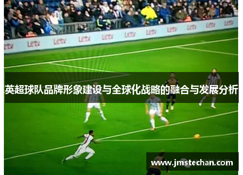英超球队品牌形象建设与全球化战略的融合与发展分析 英超球队品牌形象建设与全球化战略的融合与发展分析