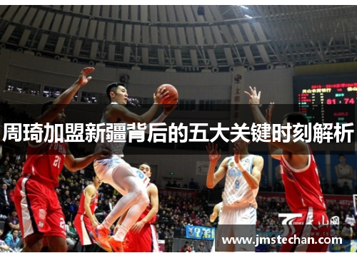 周琦加盟新疆背后的五大关键时刻解析 周琦加盟新疆背后的五大关键时刻解析